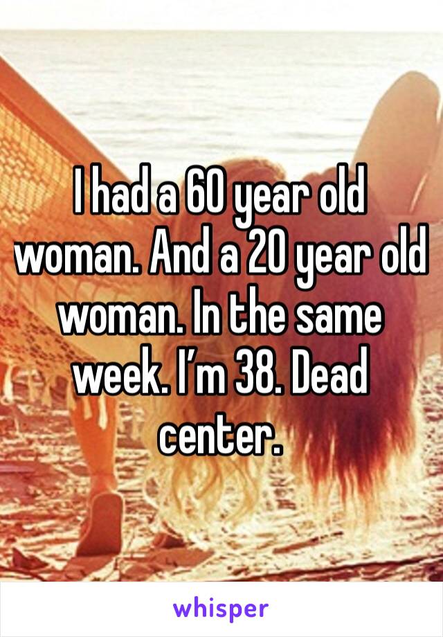 I had a 60 year old woman. And a 20 year old woman. In the same week. I’m 38. Dead center. 