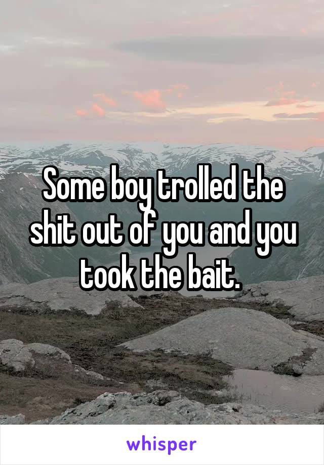 Some boy trolled the shit out of you and you took the bait. 