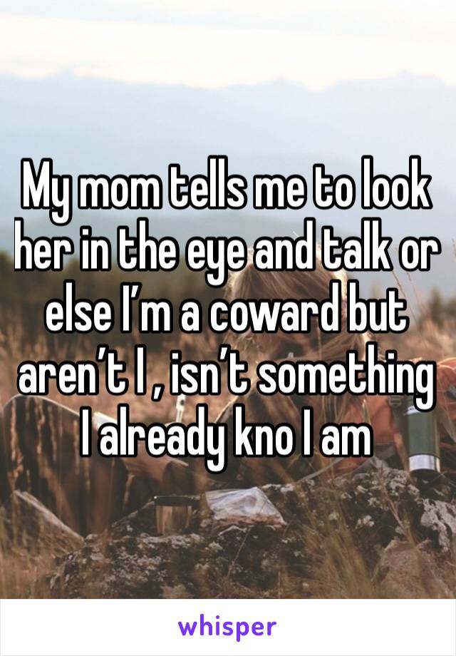 My mom tells me to look her in the eye and talk or else I’m a coward but aren’t I , isn’t something I already kno I am