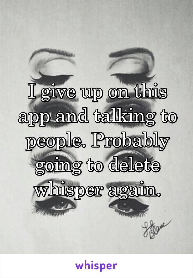 I give up on this app and talking to people. Probably going to delete whisper again.