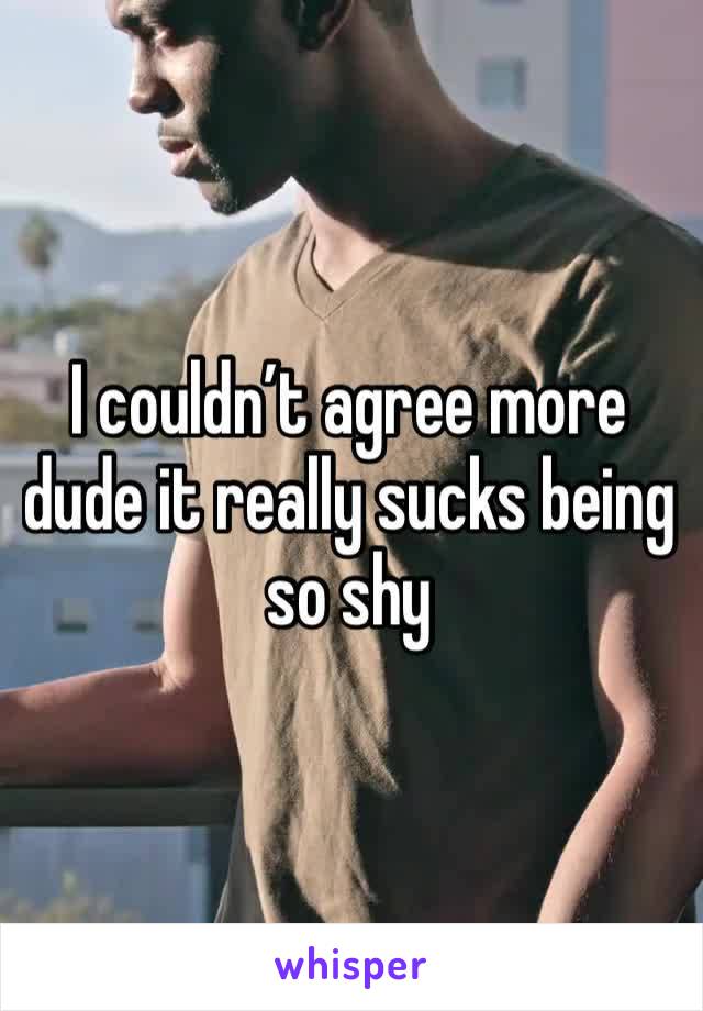 I couldn’t agree more dude it really sucks being so shy 