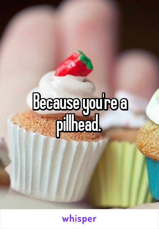 Because you're a pillhead. 