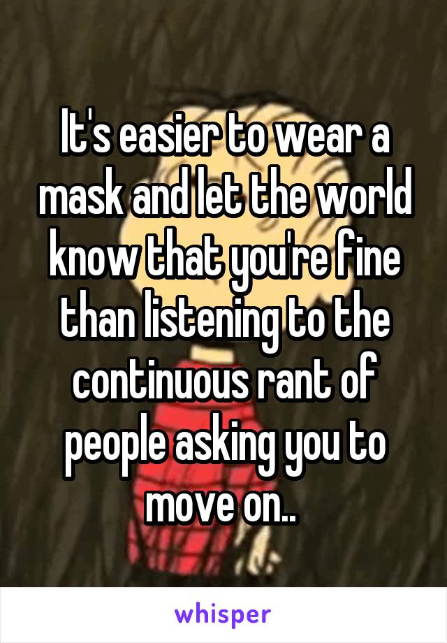 It's easier to wear a mask and let the world know that you're fine than listening to the continuous rant of people asking you to move on.. 