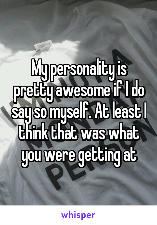 My personality is pretty awesome if I do say so myself. At least I think that was what you were getting at