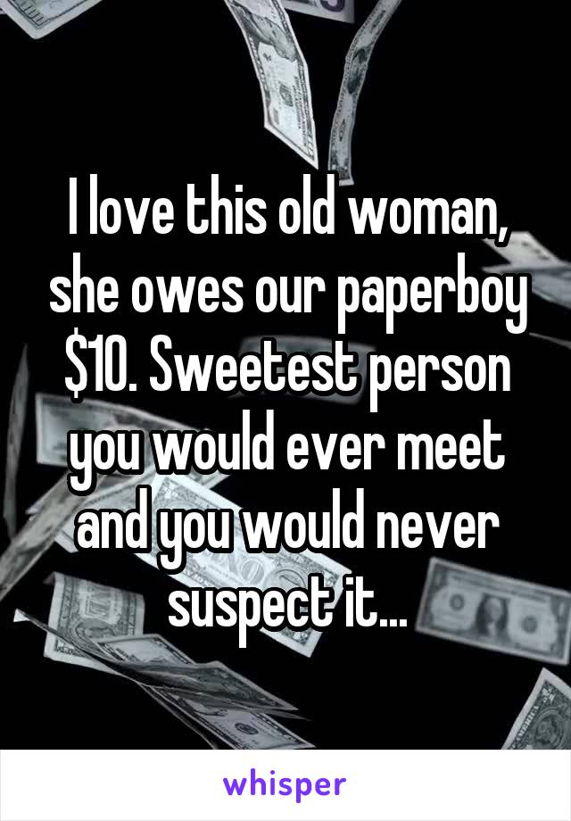 I love this old woman, she owes our paperboy $10. Sweetest person you would ever meet and you would never suspect it...