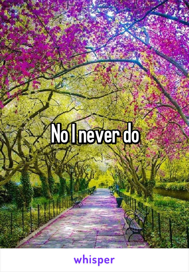 No I never do