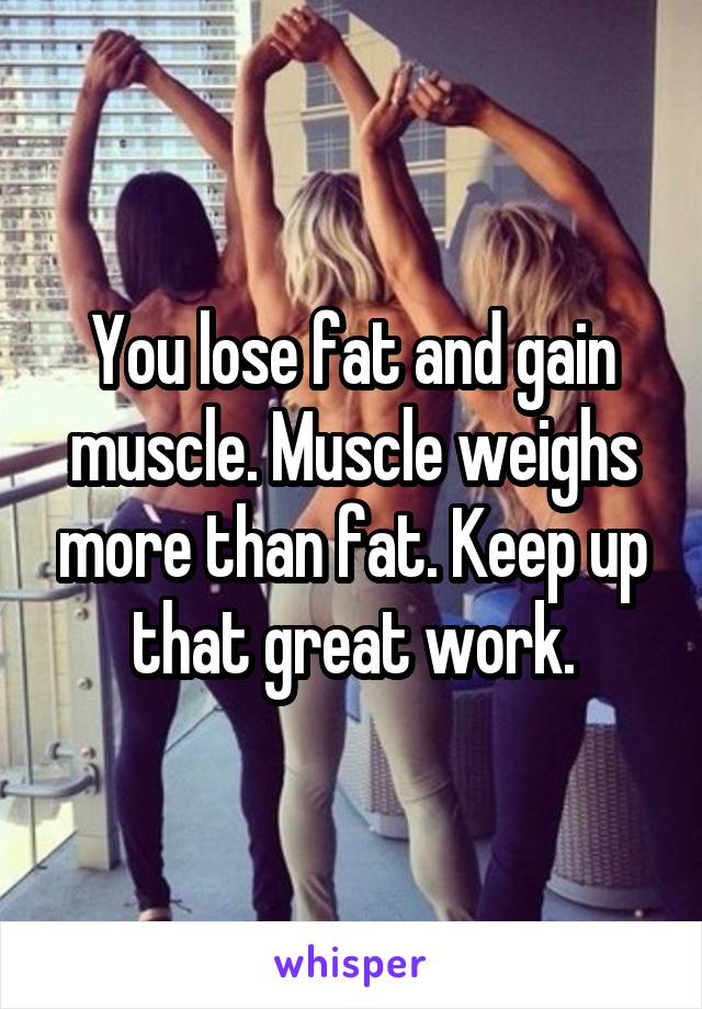 You lose fat and gain muscle. Muscle weighs more than fat. Keep up that great work.