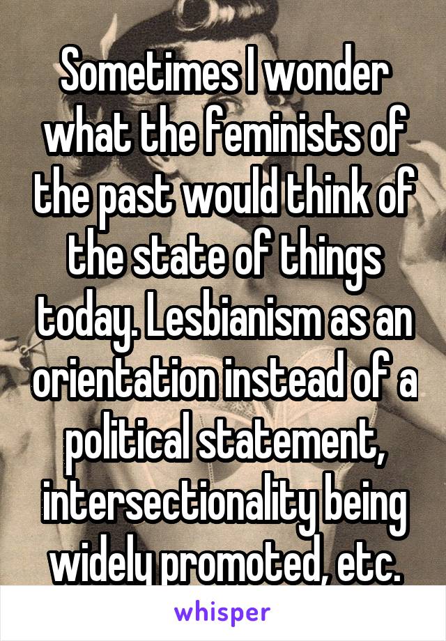 Sometimes I wonder what the feminists of the past would think of the state of things today. Lesbianism as an orientation instead of a political statement, intersectionality being widely promoted, etc.