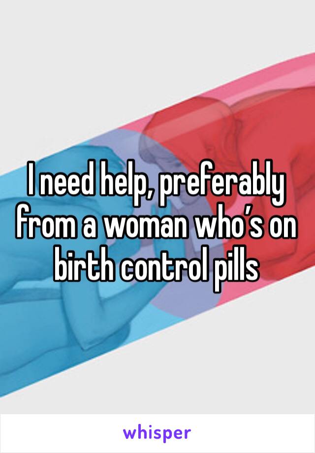 I need help, preferably from a woman who’s on birth control pills