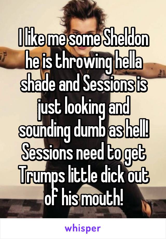 I like me some Sheldon he is throwing hella shade and Sessions is just looking and sounding dumb as hell!
Sessions need to get Trumps little dick out of his mouth!