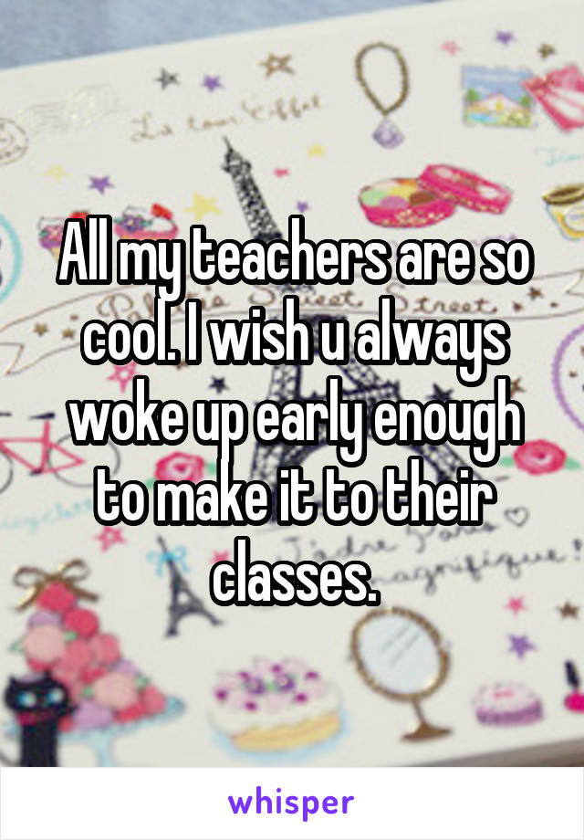 All my teachers are so cool. I wish u always woke up early enough to make it to their classes.