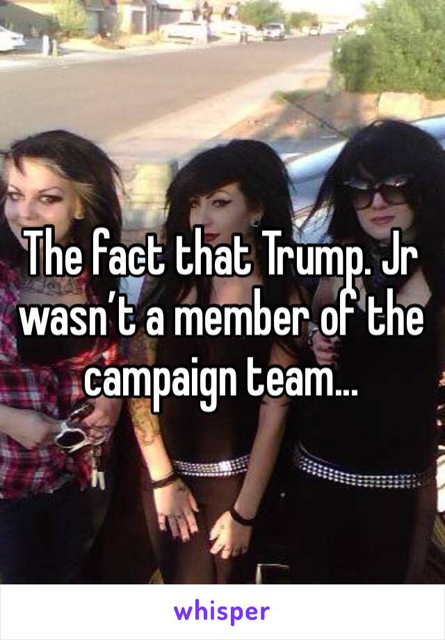 The fact that Trump. Jr wasn’t a member of the campaign team...