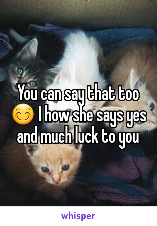 You can say that too 😊 I how she says yes and much luck to you