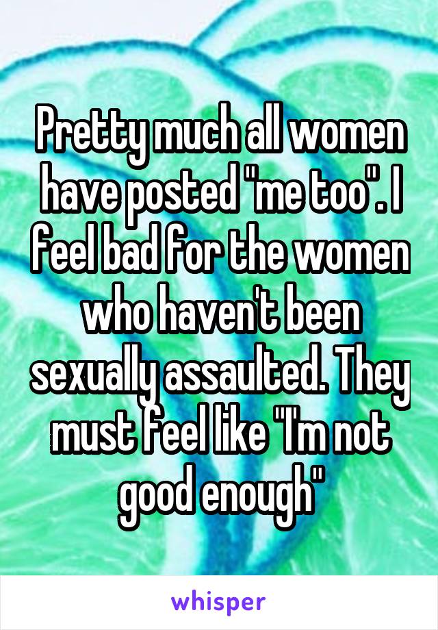 Pretty much all women have posted "me too". I feel bad for the women who haven't been sexually assaulted. They must feel like "I'm not good enough"