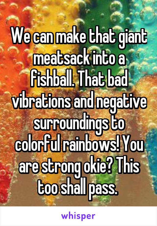 We can make that giant meatsack into a fishball. That bad vibrations and negative surroundings to colorful rainbows! You are strong okie? This too shall pass. 