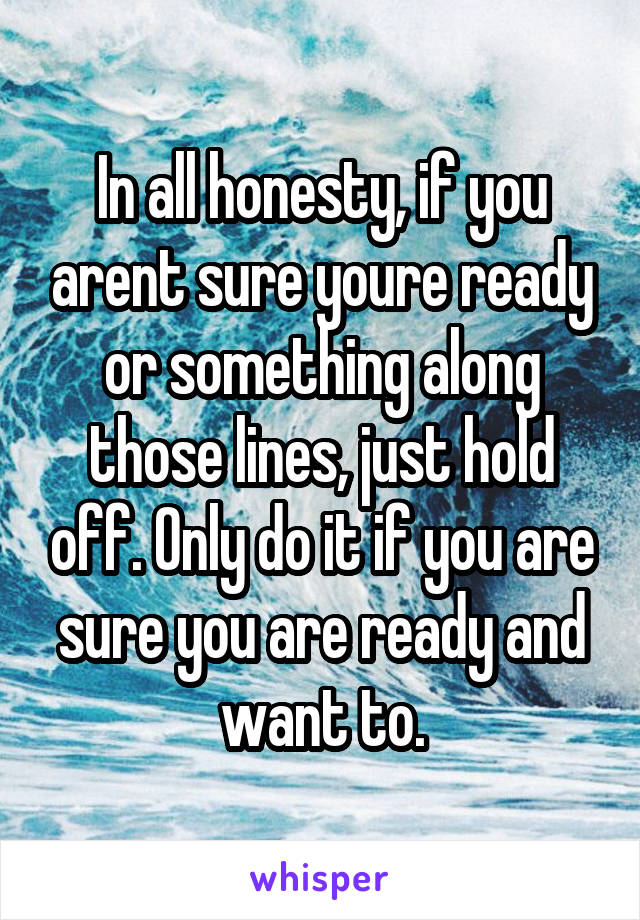 In all honesty, if you arent sure youre ready or something along those lines, just hold off. Only do it if you are sure you are ready and want to.