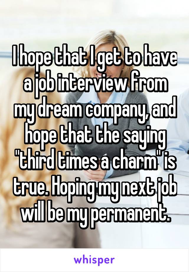 I hope that I get to have a job interview from my dream company, and hope that the saying "third times a charm" is true. Hoping my next job will be my permanent.