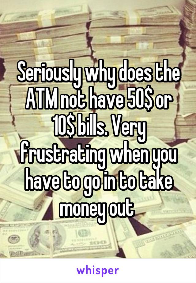 Seriously why does the ATM not have 50$ or 10$ bills. Very frustrating when you have to go in to take money out 