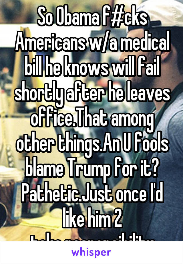 So Obama f#cks Americans w/a medical bill he knows will fail shortly after he leaves office.That among other things.An U fools blame Trump for it? Pathetic.Just once I'd like him 2
take responsibility