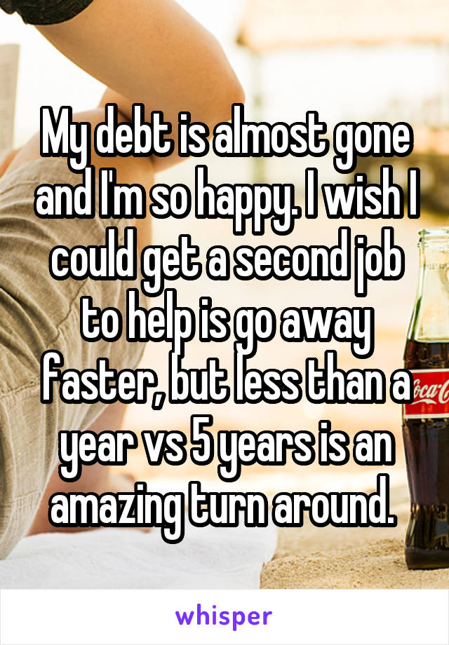 My debt is almost gone and I'm so happy. I wish I could get a second job to help is go away faster, but less than a year vs 5 years is an amazing turn around. 