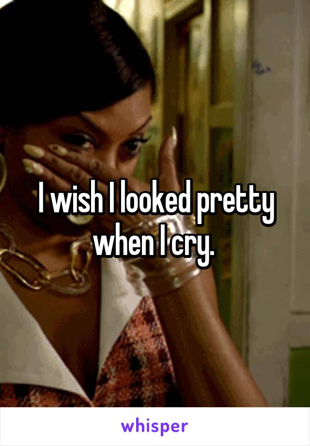 I wish I looked pretty when I cry. 