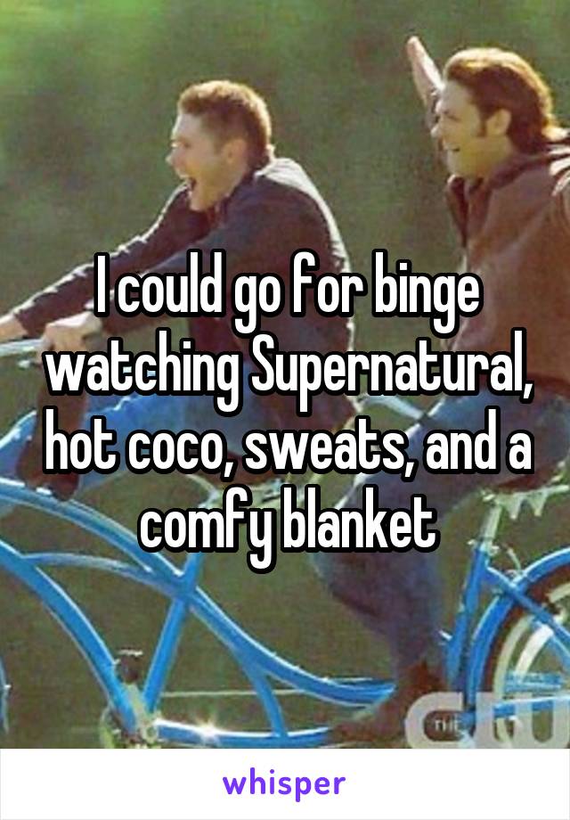 I could go for binge watching Supernatural, hot coco, sweats, and a comfy blanket