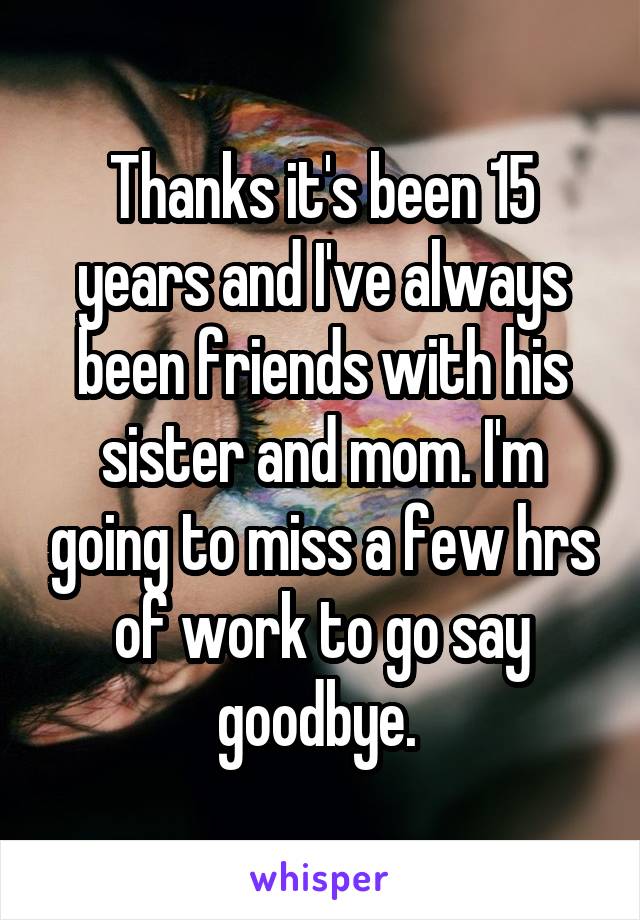 Thanks it's been 15 years and I've always been friends with his sister and mom. I'm going to miss a few hrs of work to go say goodbye. 