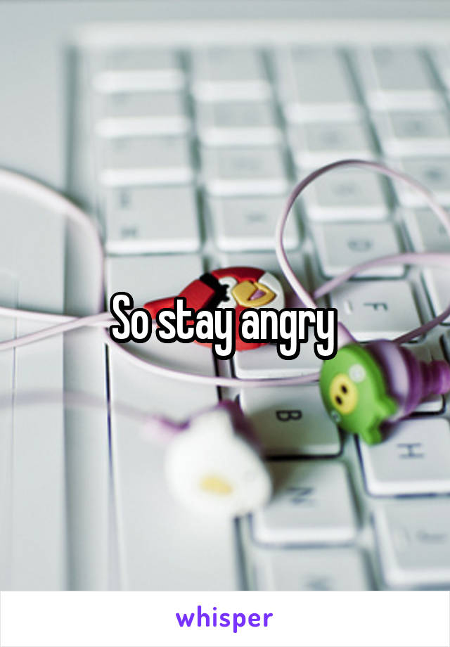 So stay angry 