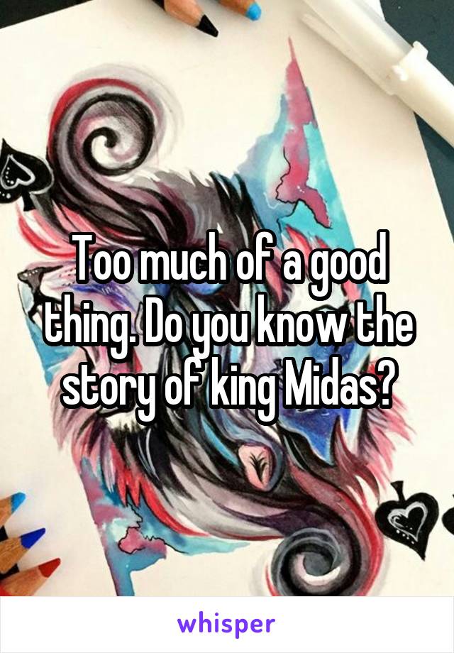Too much of a good thing. Do you know the story of king Midas?