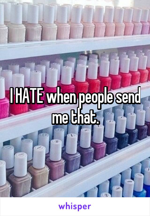 I HATE when people send me that.