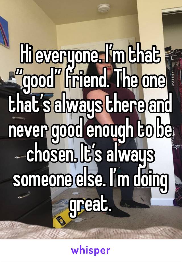 Hi everyone. I’m that “good” friend. The one that’s always there and never good enough to be chosen. It’s always someone else. I’m doing great. 