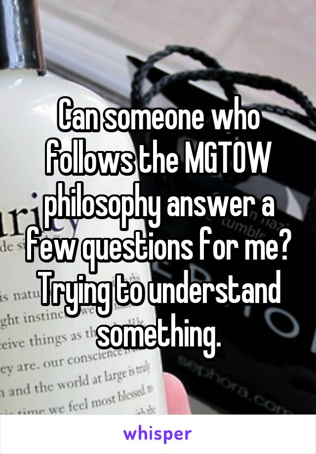Can someone who follows the MGTOW philosophy answer a few questions for me? Trying to understand something.