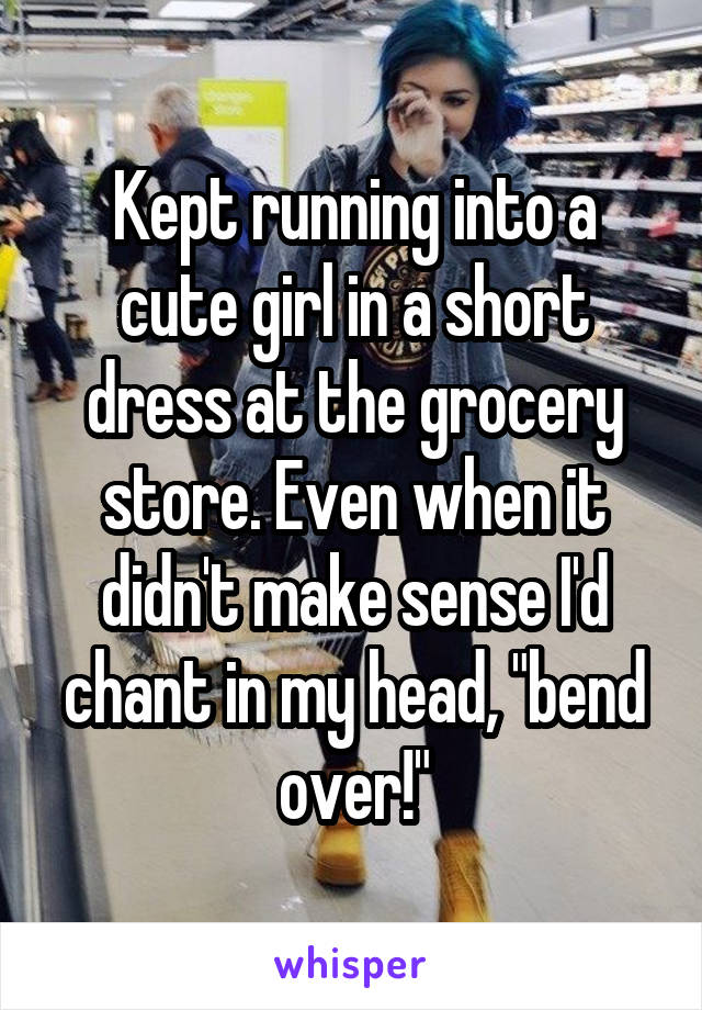 Kept running into a cute girl in a short dress at the grocery store. Even when it didn't make sense I'd chant in my head, "bend over!"