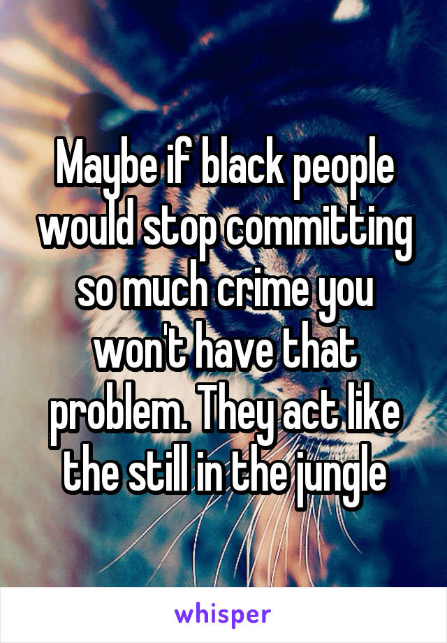 Maybe if black people would stop committing so much crime you won't have that problem. They act like the still in the jungle
