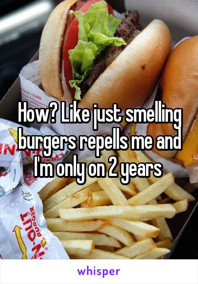 How? Like just smelling burgers repells me and I'm only on 2 years 