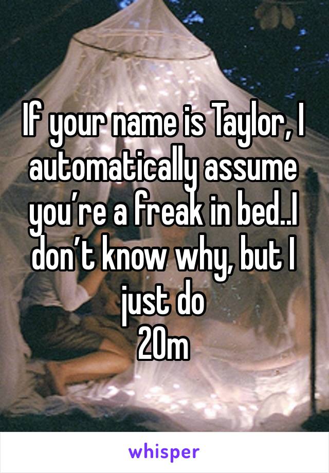 If your name is Taylor, I automatically assume you’re a freak in bed..I don’t know why, but I just do
20m