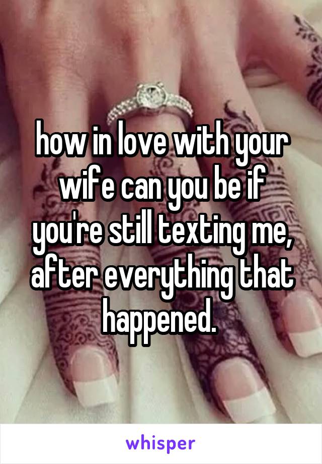 how in love with your wife can you be if you're still texting me, after everything that happened. 