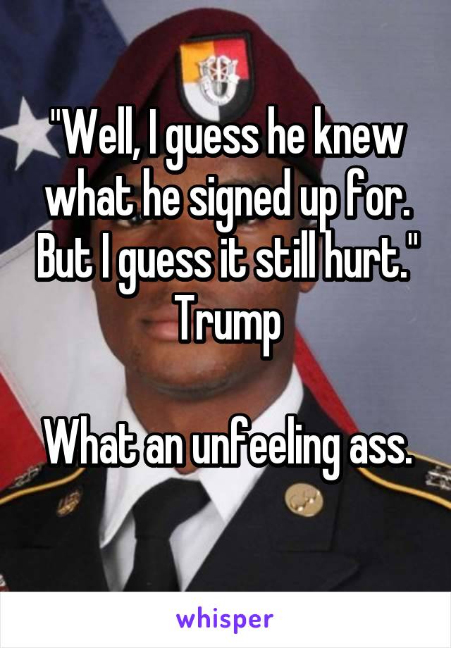 "Well, I guess he knew what he signed up for. But I guess it still hurt." Trump

What an unfeeling ass. 
