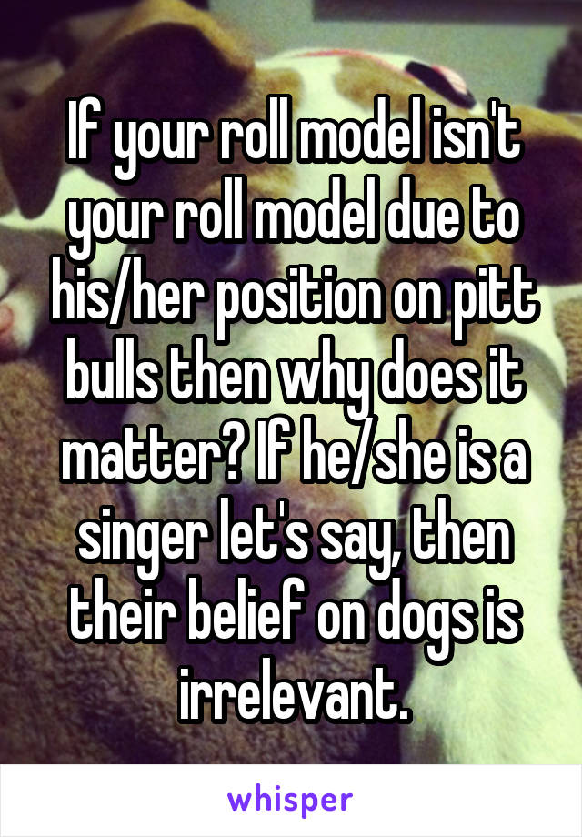 If your roll model isn't your roll model due to his/her position on pitt bulls then why does it matter? If he/she is a singer let's say, then their belief on dogs is irrelevant.