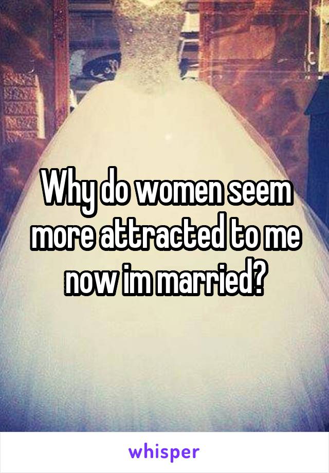Why do women seem more attracted to me now im married?