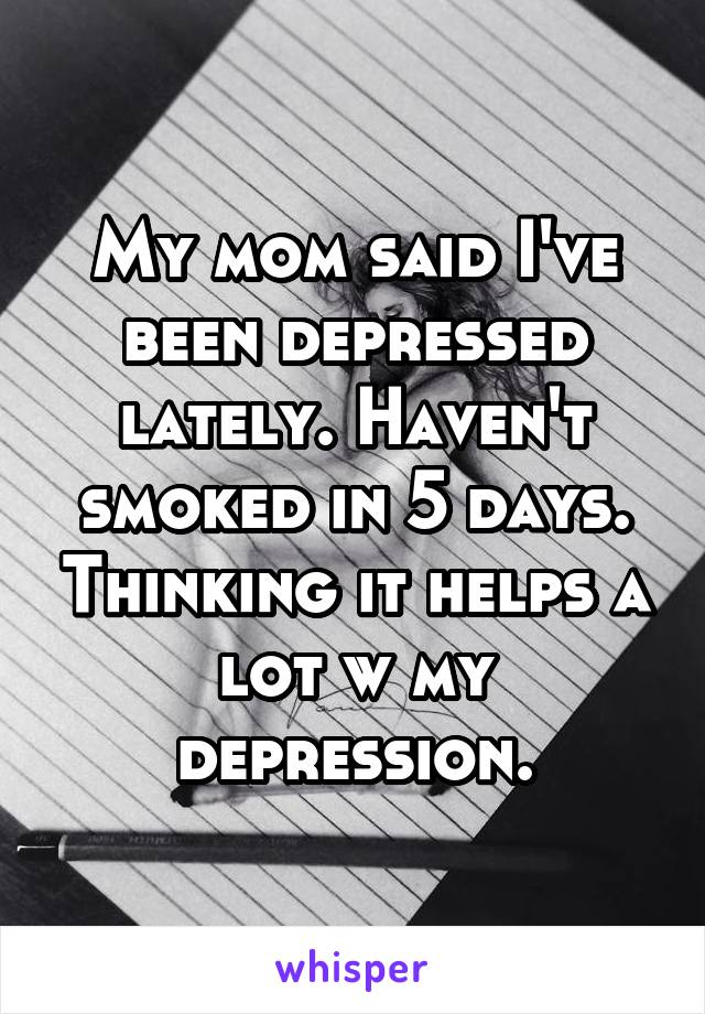 My mom said I've been depressed lately. Haven't smoked in 5 days. Thinking it helps a lot w my depression.