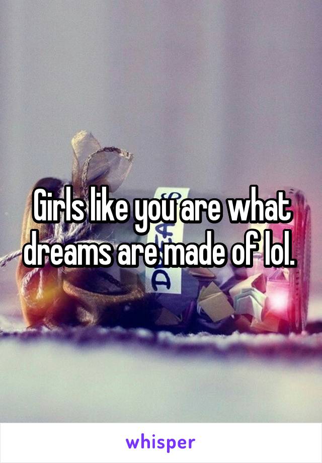 Girls like you are what dreams are made of lol. 