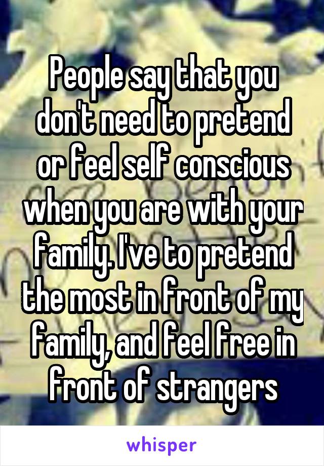 People say that you don't need to pretend or feel self conscious when you are with your family. I've to pretend the most in front of my family, and feel free in front of strangers