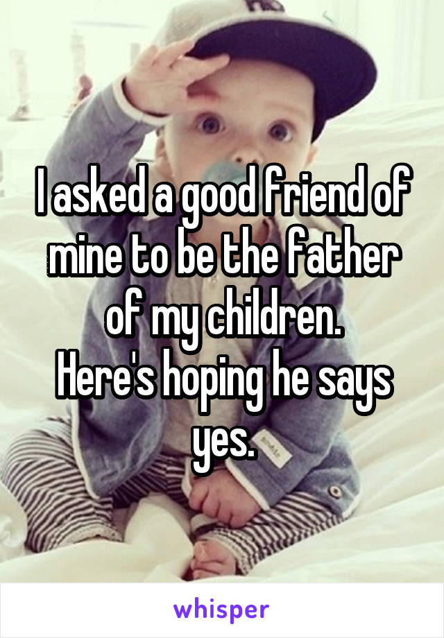 I asked a good friend of mine to be the father of my children.
Here's hoping he says yes.