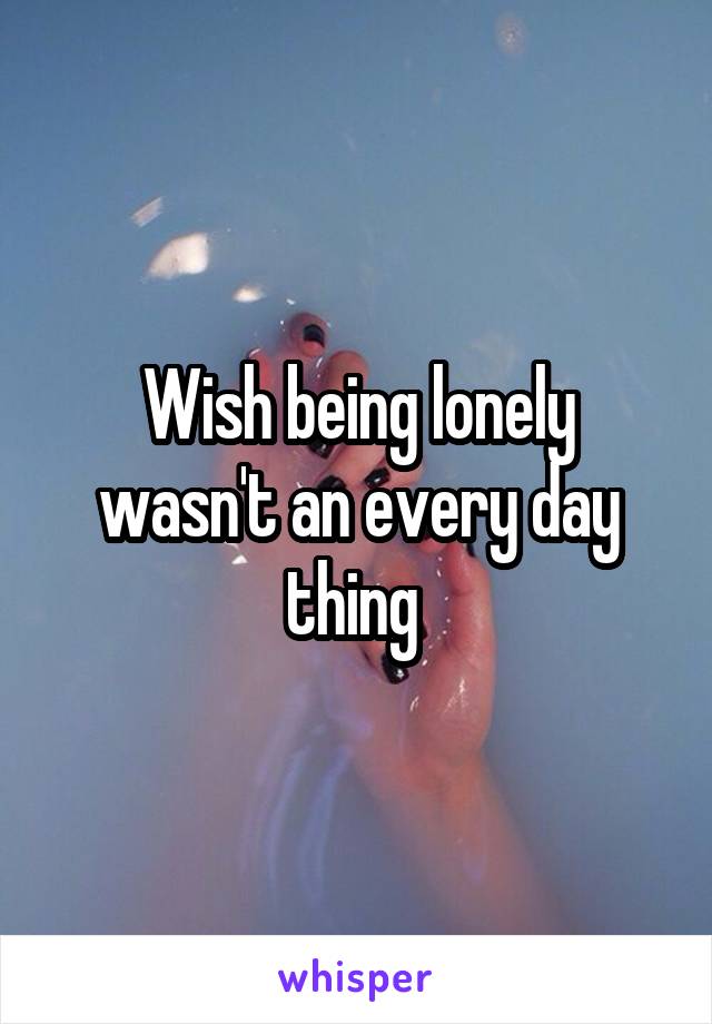 Wish being lonely wasn't an every day thing 