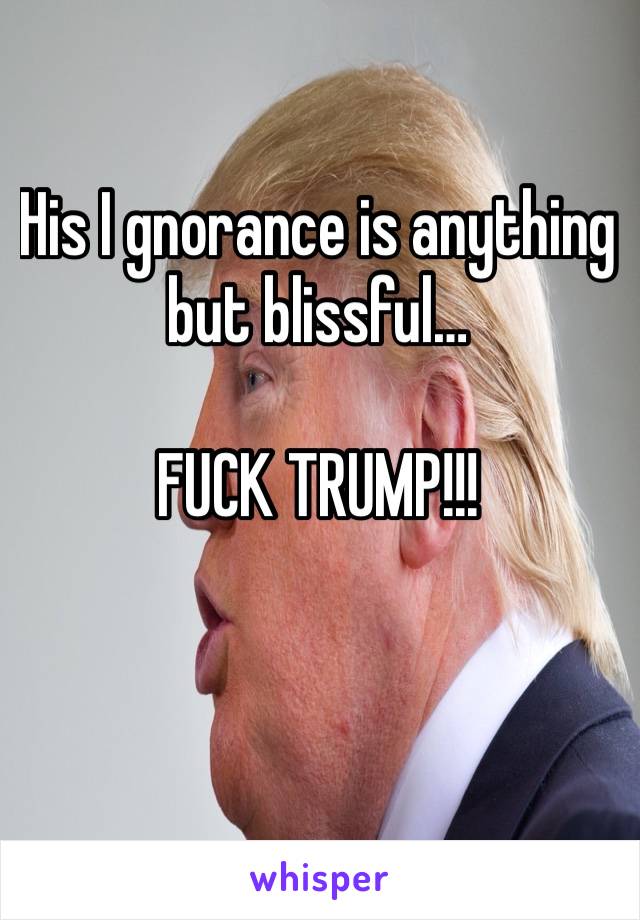 His I gnorance is anything but blissful…

FUCK TRUMP!!!