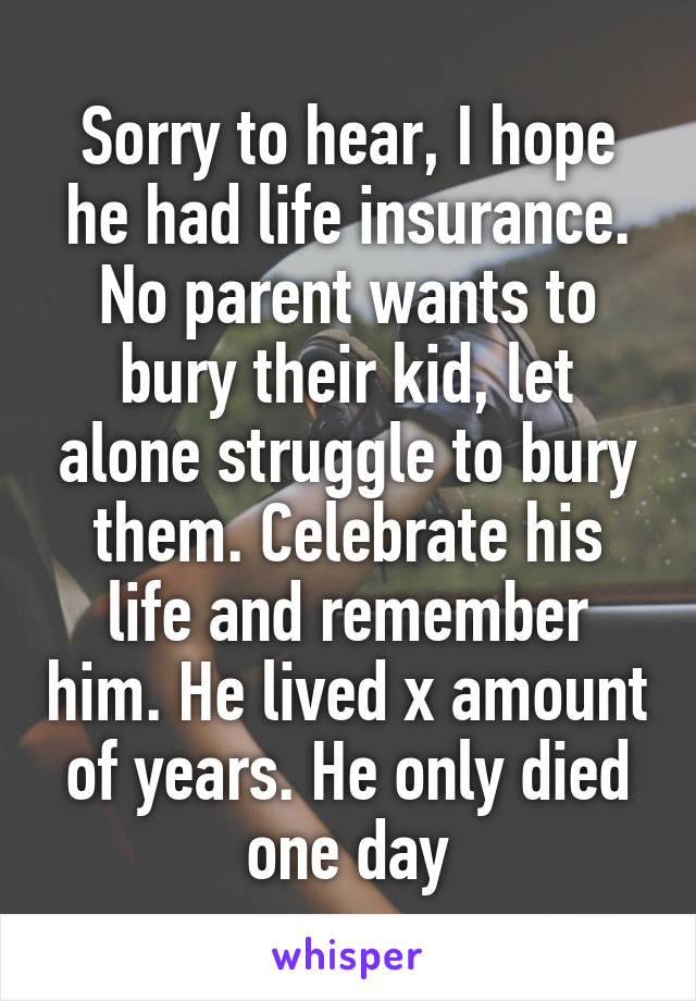 Sorry to hear, I hope he had life insurance. No parent wants to bury their kid, let alone struggle to bury them. Celebrate his life and remember him. He lived x amount of years. He only died one day