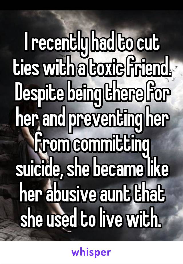 I recently had to cut ties with a toxic friend. Despite being there for her and preventing her from committing suicide, she became like her abusive aunt that she used to live with. 