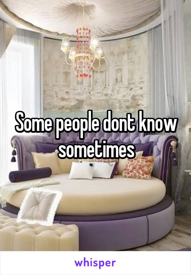 Some people dont know sometimes