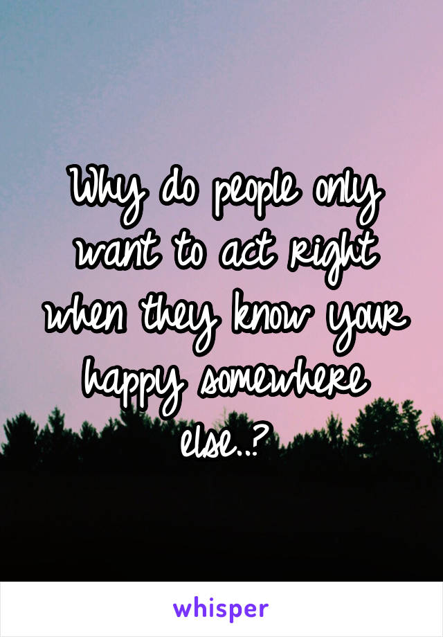 Why do people only want to act right when they know your happy somewhere else..?